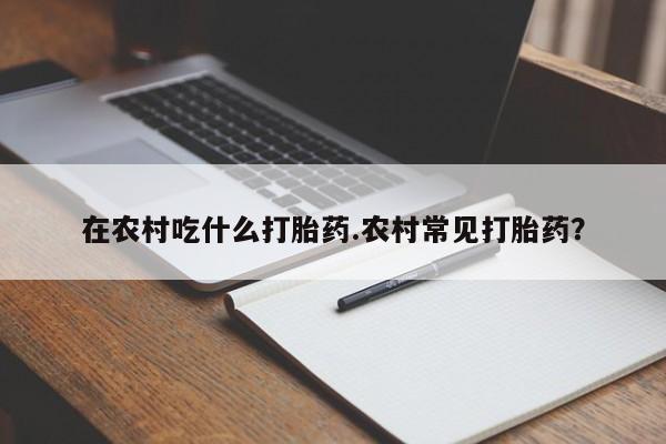 堕胎药药店购买微信联系方式在农村吃什么打胎药.农村常见打胎药?
