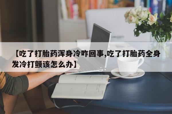 堕胎药药店购买微信联系方式【吃了打胎药浑身冷咋回事,吃了打胎药全身发冷打颤该怎么办】